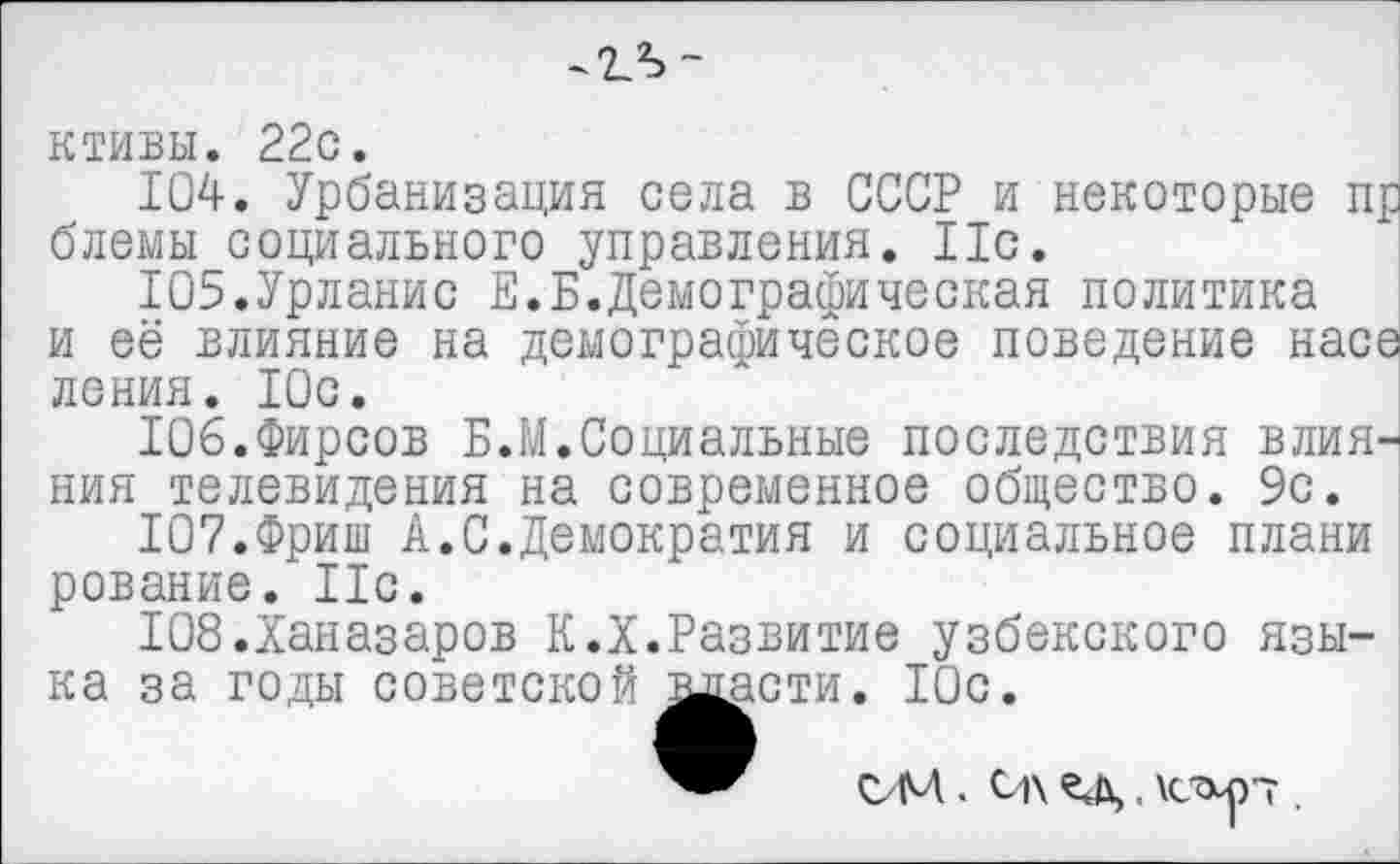 ﻿ктивы. 22с.
104.	Урбанизация села в СССР и некоторые пр блемы социального управления. 11с.
105.	Урланис Е.Б.Демографическая политика
и её влияние на демографическое поведение насе ления. Юс.
106.	Фирсов Б. М. Социальные последствия влияния телевидения на современное общество. 9с.
107.	Фриш А.С.Демократия и социальное плани рование. Ис.
Ю8.Ханазаров К.X.Развитие узбекского языка за годы советской масти. 10с.
ОМ . О\ ед, \capT .